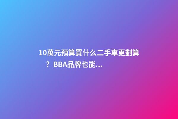 10萬元預算買什么二手車更劃算？BBA品牌也能拿下！